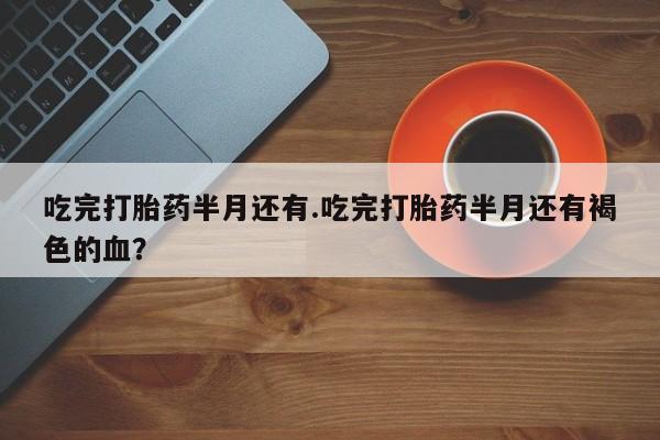 买流产药的联系方式吃完打胎药半月还有.吃完打胎药半月还有褐色的血？