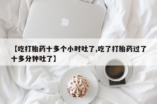买流产药的联系方式【吃打胎药十多个小时吐了,吃了打胎药过了十多分钟吐了】