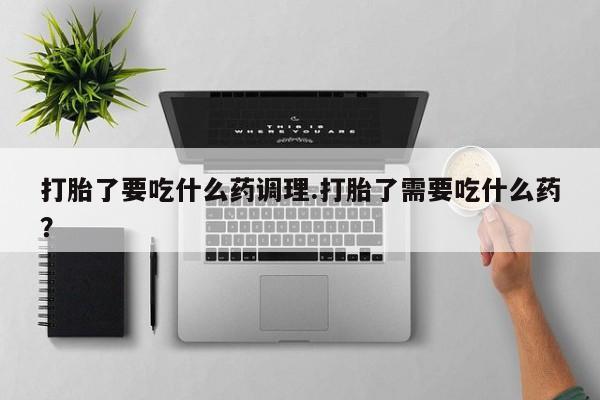 买流产药的联系方式打胎了要吃什么药调理.打胎了需要吃什么药？