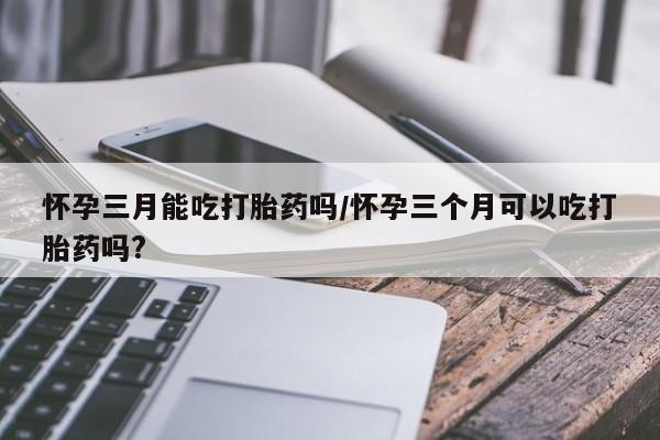 买流产药的联系方式怀孕三月能吃打胎药吗/怀孕三个月可以吃打胎药吗?
