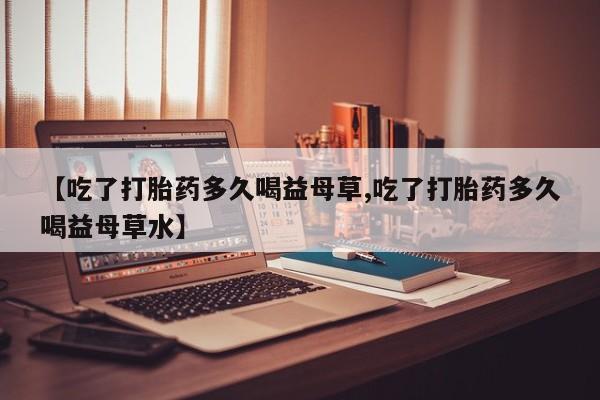 买流产药的联系方式【吃了打胎药多久喝益母草,吃了打胎药多久喝益母草水】