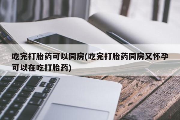 买流产药的联系方式吃完打胎药可以同房(吃完打胎药同房又怀孕可以在吃打胎药)