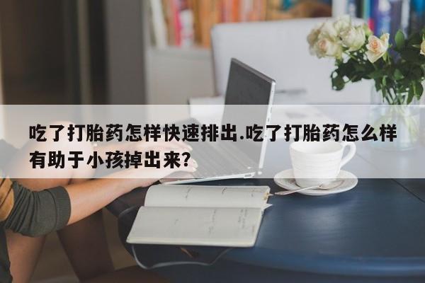买流产药的联系方式吃了打胎药怎样快速排出.吃了打胎药怎么样有助于小孩掉出来？