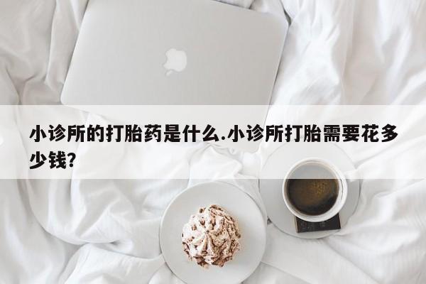 买流产药的联系方式小诊所的打胎药是什么.小诊所打胎需要花多少钱？