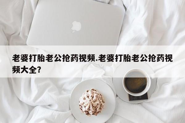 买流产药的联系方式老婆打胎老公抢药视频.老婆打胎老公抢药视频大全？