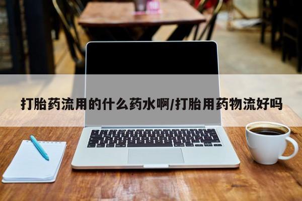 买流产药的联系方式打胎药流用的什么药水啊/打胎用药物流好吗