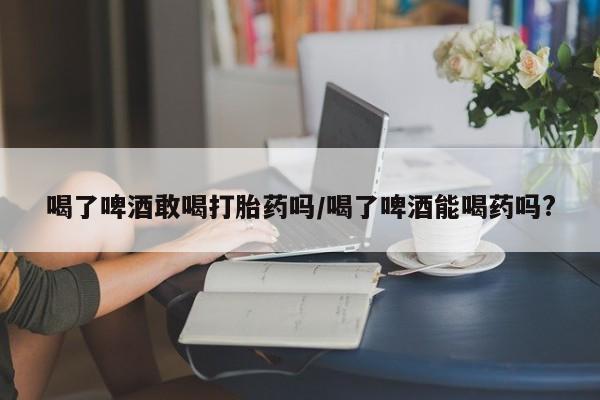 买流产药的联系方式喝了啤酒敢喝打胎药吗/喝了啤酒能喝药吗?
