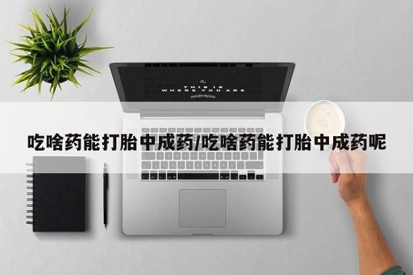 买流产药的联系方式吃啥药能打胎中成药/吃啥药能打胎中成药呢