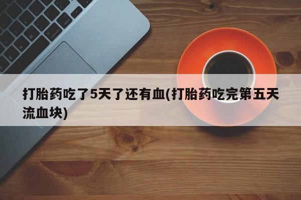 买流产药的联系方式打胎药吃了5天了还有血(打胎药吃完第五天流血块)