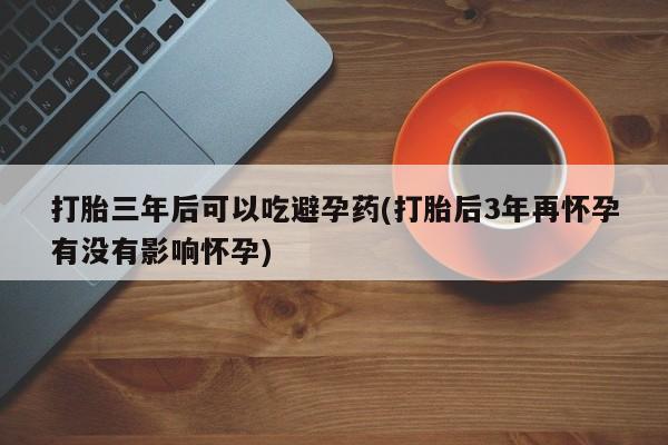 买流产药的联系方式打胎三年后可以吃避孕药(打胎后3年再怀孕有没有影响怀孕)