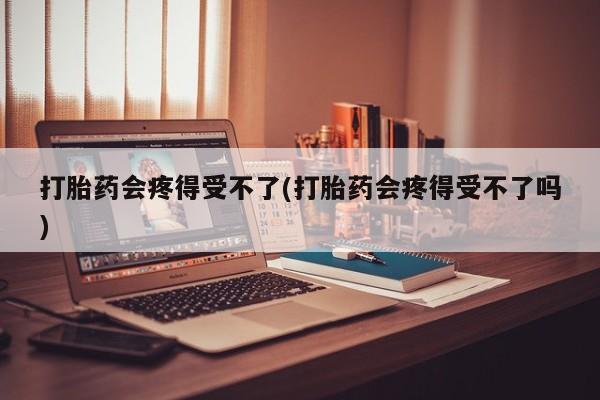 买流产药的联系方式打胎药会疼得受不了(打胎药会疼得受不了吗)
