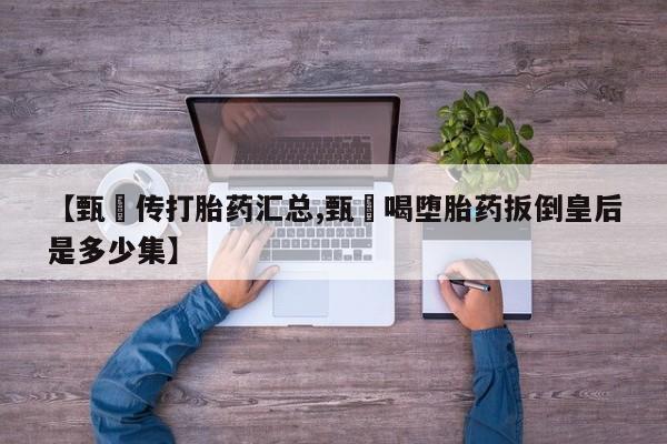 买流产药的联系方式【甄嬛传打胎药汇总,甄嬛喝堕胎药扳倒皇后是多少集】
