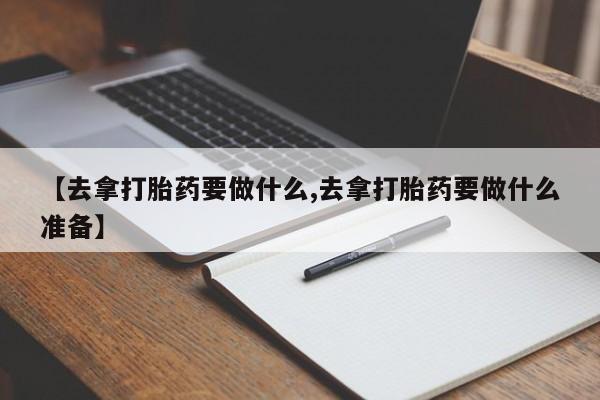 买流产药的联系方式【去拿打胎药要做什么,去拿打胎药要做什么准备】