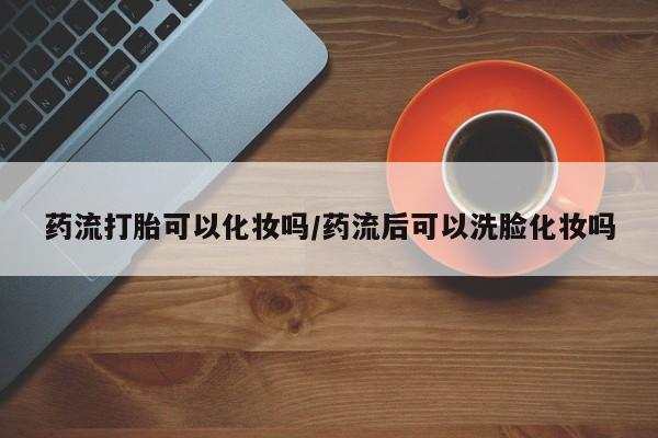 买流产药的联系方式药流打胎可以化妆吗/药流后可以洗脸化妆吗