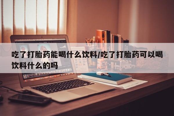 买流产药的联系方式吃了打胎药能喝什么饮料/吃了打胎药可以喝饮料什么的吗