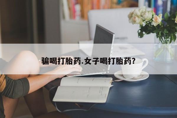 买流产药的联系方式骗喝打胎药.女子喝打胎药？