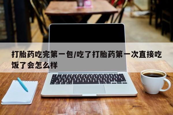 买流产药的联系方式打胎药吃完第一包/吃了打胎药第一次直接吃饭了会怎么样
