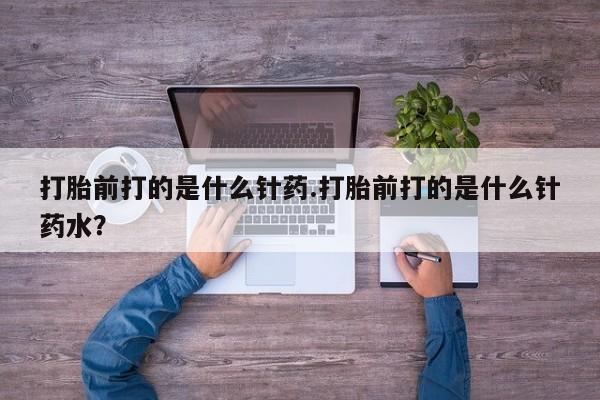 买流产药的联系方式打胎前打的是什么针药.打胎前打的是什么针药水？