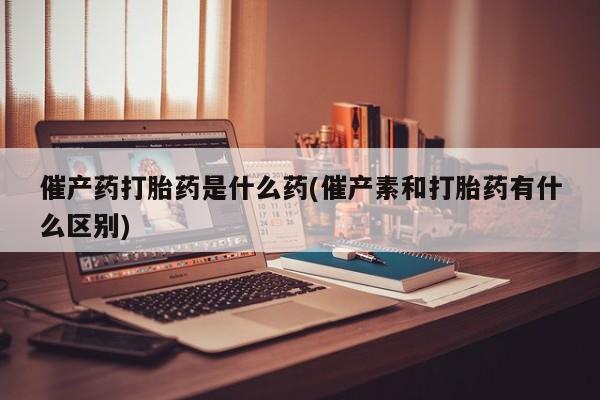 买流产药的联系方式催产药打胎药是什么药(催产素和打胎药有什么区别)