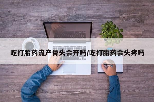 买流产药的联系方式吃打胎药流产骨头会开吗/吃打胎药会头疼吗