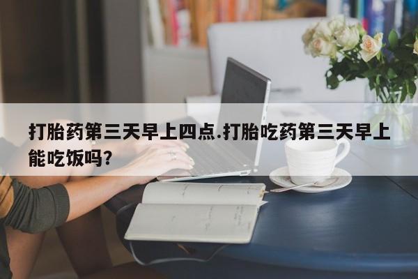 买流产药的联系方式打胎药第三天早上四点.打胎吃药第三天早上能吃饭吗？