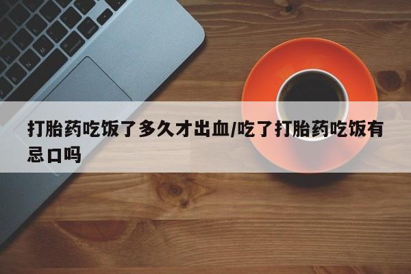 买流产药的联系方式打胎药吃饭了多久才出血/吃了打胎药吃饭有忌口吗