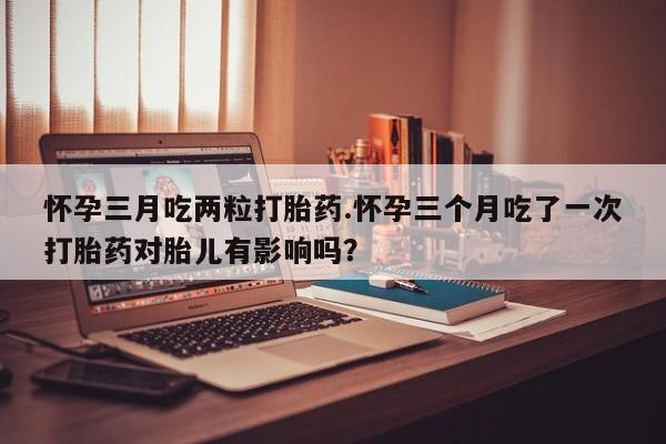 买流产药的联系方式怀孕三月吃两粒打胎药.怀孕三个月吃了一次打胎药对胎儿有影响吗？