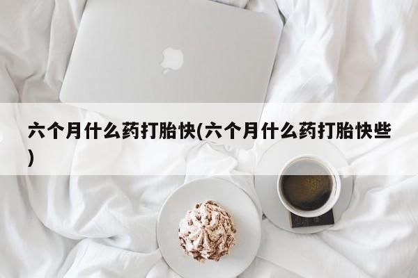 买流产药的联系方式六个月什么药打胎快(六个月什么药打胎快些)