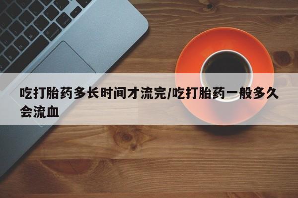买流产药的联系方式吃打胎药多长时间才流完/吃打胎药一般多久会流血