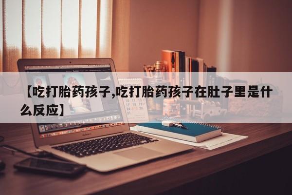 买流产药的联系方式【吃打胎药孩子,吃打胎药孩子在肚子里是什么反应】
