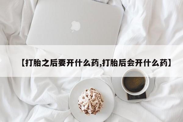 买流产药的联系方式【打胎之后要开什么药,打胎后会开什么药】