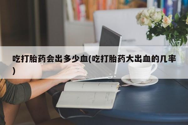 买流产药的联系方式吃打胎药会出多少血(吃打胎药大出血的几率)