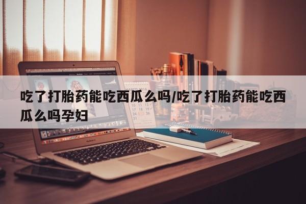 买流产药的联系方式吃了打胎药能吃西瓜么吗/吃了打胎药能吃西瓜么吗孕妇