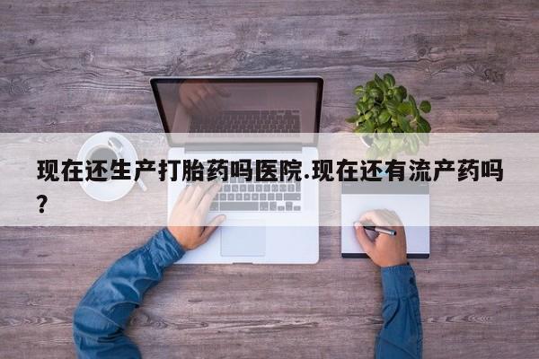 买流产药的联系方式现在还生产打胎药吗医院.现在还有流产药吗？