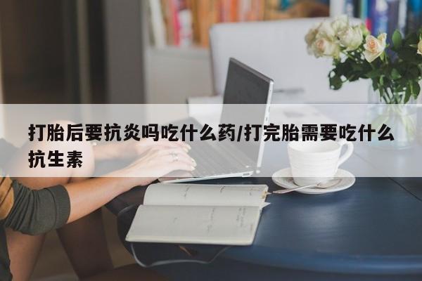 买流产药的联系方式打胎后要抗炎吗吃什么药/打完胎需要吃什么抗生素