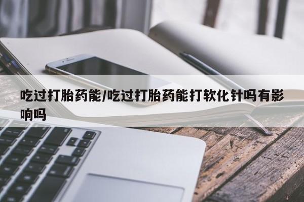 买流产药的联系方式吃过打胎药能/吃过打胎药能打软化针吗有影响吗