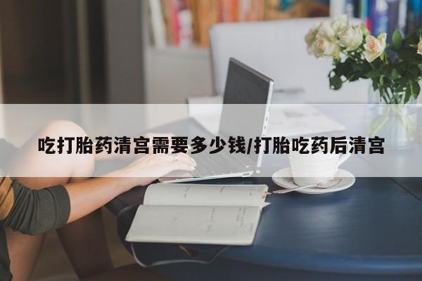 买流产药的联系方式吃打胎药清宫需要多少钱/打胎吃药后清宫