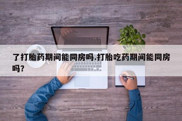 买流产药的联系方式了打胎药期间能同房吗.打胎吃药期间能同房吗？