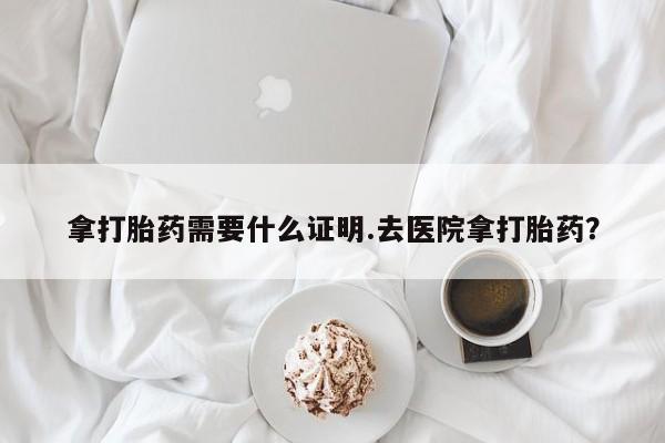 买流产药的联系方式拿打胎药需要什么证明.去医院拿打胎药？