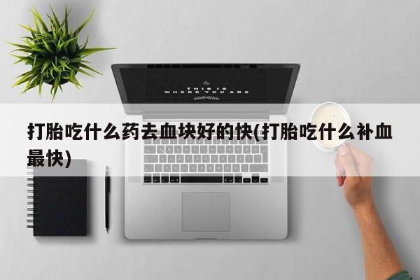 买流产药的联系方式打胎吃什么药去血块好的快(打胎吃什么补血最快)