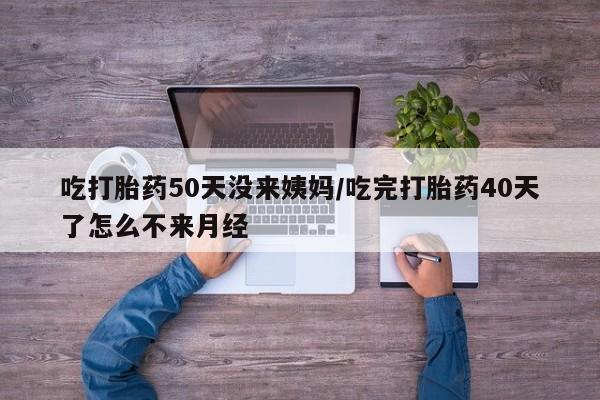 买流产药的联系方式吃打胎药50天没来姨妈/吃完打胎药40天了怎么不来月经