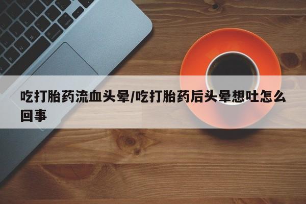 买流产药的联系方式吃打胎药流血头晕/吃打胎药后头晕想吐怎么回事
