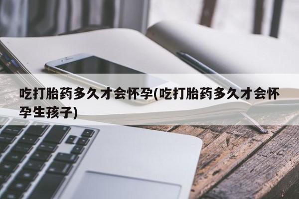 买流产药的联系方式吃打胎药多久才会怀孕(吃打胎药多久才会怀孕生孩子)