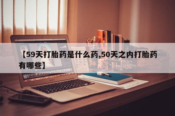 买流产药的联系方式【59天打胎药是什么药,50天之内打胎药有哪些】