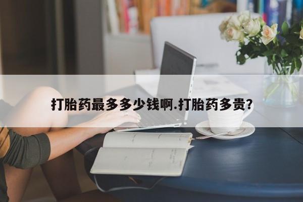买流产药的联系方式打胎药最多多少钱啊.打胎药多贵？
