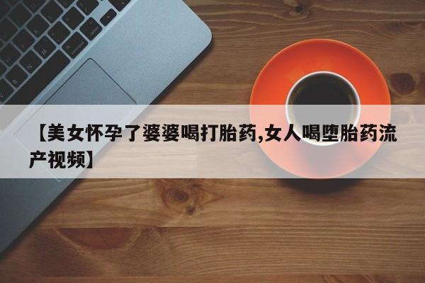 买流产药的联系方式【美女怀孕了婆婆喝打胎药,女人喝堕胎药流产视频】