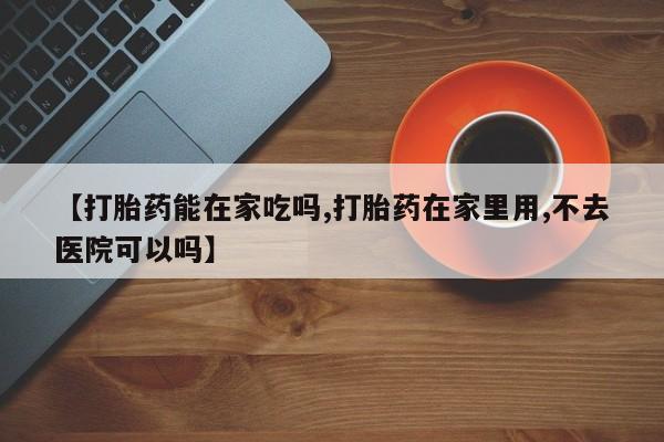 买流产药的联系方式【打胎药能在家吃吗,打胎药在家里用,不去医院可以吗】