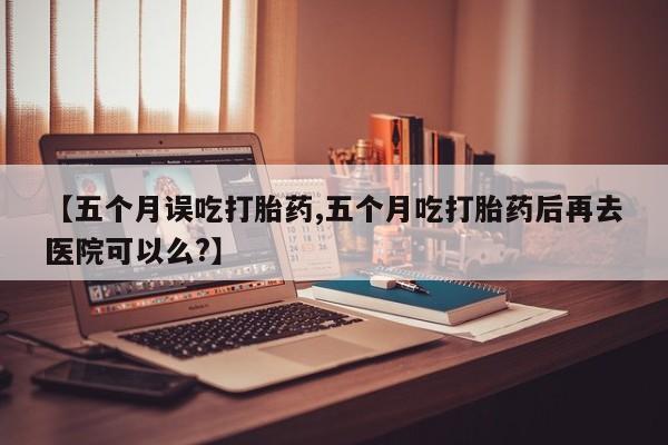 买流产药的联系方式【五个月误吃打胎药,五个月吃打胎药后再去医院可以么?】