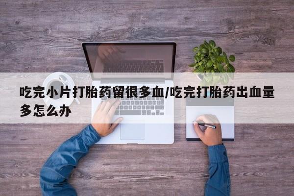 买流产药的联系方式吃完小片打胎药留很多血/吃完打胎药出血量多怎么办