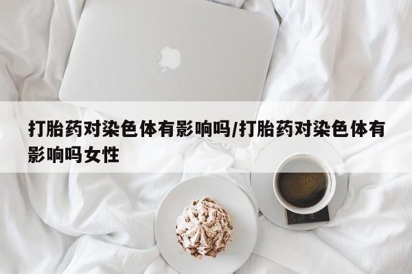 买流产药的联系方式打胎药对染色体有影响吗/打胎药对染色体有影响吗女性